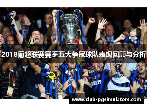 2018葡超联赛赛季五大争冠球队表现回顾与分析
