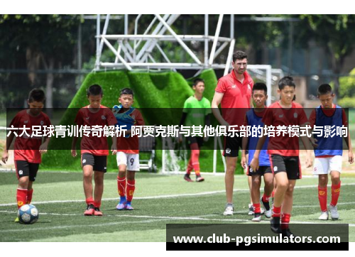 六大足球青训传奇解析 阿贾克斯与其他俱乐部的培养模式与影响