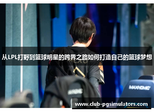 从LPL打野到篮球明星的跨界之路如何打造自己的篮球梦想