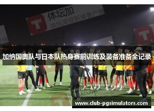 加纳国奥队与日本队热身赛前训练及装备准备全记录
