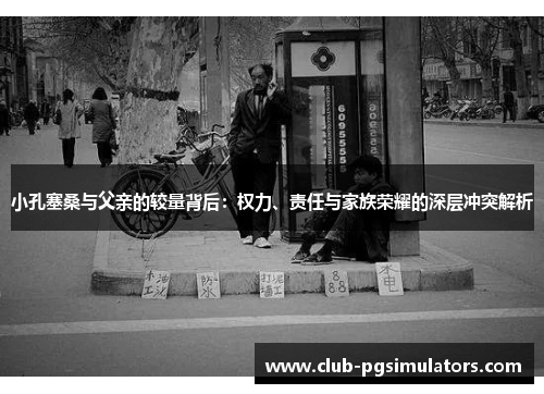 小孔塞桑与父亲的较量背后：权力、责任与家族荣耀的深层冲突解析