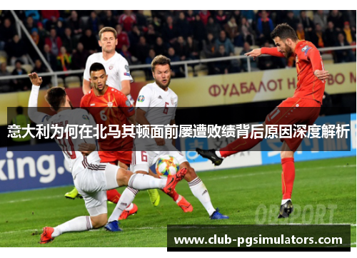 意大利为何在北马其顿面前屡遭败绩背后原因深度解析