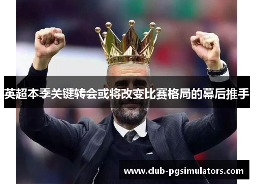 英超本季关键转会或将改变比赛格局的幕后推手