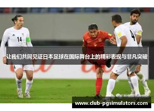 让我们共同见证日本足球在国际舞台上的精彩表现与非凡突破 让我们共同见证日本足球在国际舞台上的精彩表现与非凡突破