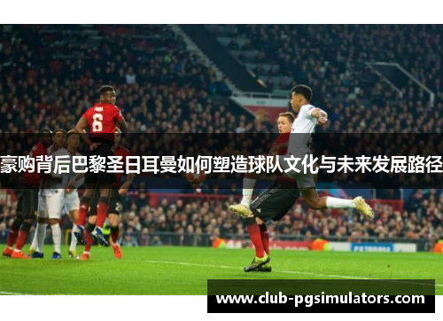 豪购背后巴黎圣日耳曼如何塑造球队文化与未来发展路径
