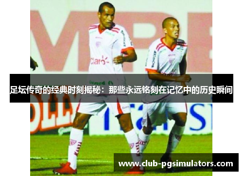 足坛传奇的经典时刻揭秘:那些永远铭刻在记忆中的历史瞬间 足坛传奇的经典时刻揭秘:那些永远铭刻在记忆中的历史瞬间