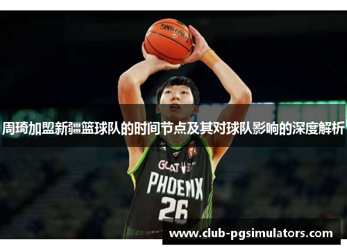 周琦加盟新疆篮球队的时间节点及其对球队影响的深度解析 周琦加盟新疆篮球队的时间节点及其对球队影响的深度解析