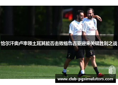 恰尔汗奥卢率领土耳其能否击败格鲁吉亚迎来关键胜利之战