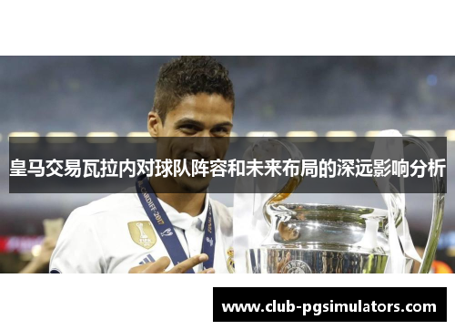 皇马交易瓦拉内对球队阵容和未来布局的深远影响分析