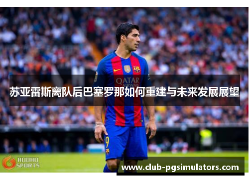 苏亚雷斯离队后巴塞罗那如何重建与未来发展展望