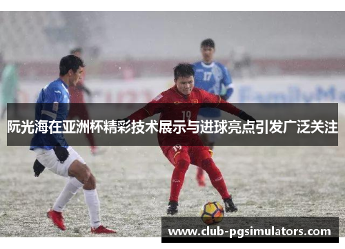 阮光海在亚洲杯精彩技术展示与进球亮点引发广泛关注