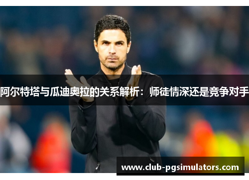 阿尔特塔与瓜迪奥拉的关系解析：师徒情深还是竞争对手