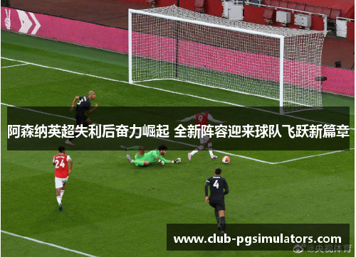 阿森纳英超失利后奋力崛起 全新阵容迎来球队飞跃新篇章