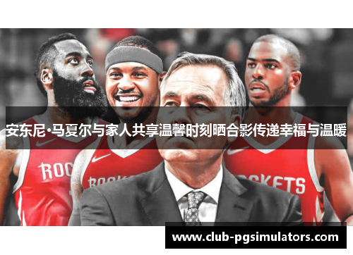 安东尼·马夏尔与家人共享温馨时刻晒合影传递幸福与温暖 安东尼·马夏尔与家人共享温馨时刻晒合影传递幸福与温暖