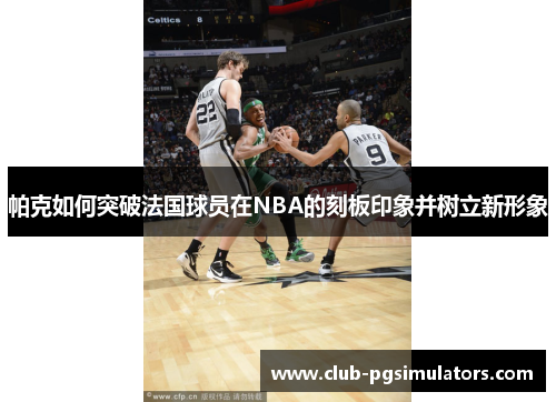 帕克如何突破法国球员在NBA的刻板印象并树立新形象 帕克如何突破法国球员在NBA的刻板印象并树立新形象