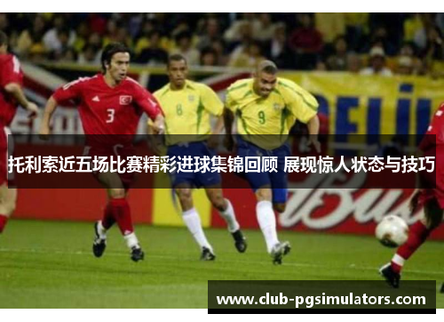 托利索近五场比赛精彩进球集锦回顾 展现惊人状态与技巧