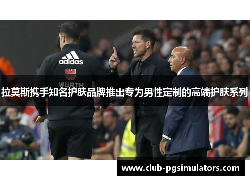 拉莫斯携手知名护肤品牌推出专为男性定制的高端护肤系列