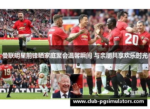 曼联明星前锋晒家庭聚会温馨瞬间 与亲朋共享欢乐时光 曼联明星前锋晒家庭聚会温馨瞬间 与亲朋共享欢乐时光