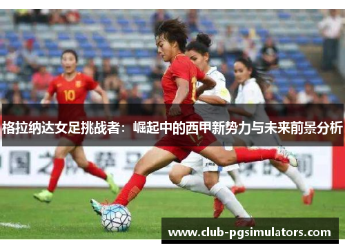 格拉纳达女足挑战者:崛起中的西甲新势力与未来前景分析 格拉纳达女足挑战者:崛起中的西甲新势力与未来前景分析