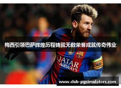 梅西引领巴萨辉煌历程铸就无数荣誉成就传奇伟业